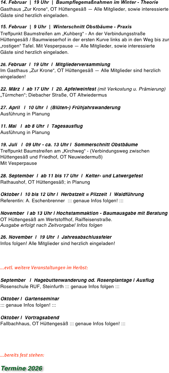 17. Februar  |  9 Uhr  |  Winterschnitt Obstbäume - Praxis
Treffpunkt Baumstreifen am „Kirchweg“ - Treffpunkt Baumstreifen am „Kirchweg“ - (Verbindungsweg zwischen Hüttengesäß und Friedhof, OT Neuwiedermuß) Mit Vesperpause — Alle Mitglieder, sowie interessierte Gäste sind herzlich eingeladen.

Februar  |  19 Uhr  |  Mitgliederversammlung 
Im Gasthaus „Zur Krone“, OT Hüttengesäß — Alle Mitglieder sind herzlich eingeladen!

16. März  |  ab 17 Uhr  |  19. Apfelweinfest (mit Verkostung u. Prämierung)
„Türmchen“; Diebacher Straße, OT Altwiedermus

April   |  10 Uhr  |  (Blüten-) Frühjahrswanderung 
Ausführung in Planung

26. April   |  10.15 Uhr  |  Ausflug nach Karben
Führungen Rapp`s juice factory u. Natur Erlebnis Garten. Gemeinsames
Mittagsessn. In Fahrgemeinschaften — Infos beim Vorstand

15. u. 16. Juni   |  2-Tagesausflug nach Heilbronn
Infos beim Vorstand erhältlich

20. Juli   |  09 Uhr - ca. 13 Uhr |  Sommerschnitt Obstbäume
Treffpunkt Baumstreifen am „Kuhberg“ - An der Verbindungsstraße Hüttengesäß / Baumwieserhof in der ersten Kurve links ab in den Weg bis zur „rostigen“ Tafel. Mit Vesperpause

29. September  |  ab 10 Uhr  |  Kelterfest
Rathaushof, OT Hüttengesäß; in Planung

Oktober |  10 bis 12 Uhr |  Herbstzeit = Pilzzeit  |  Waldführung  
Referentin: A. Eschenbrenner  ::: genaue Infos folgen! :::

November  | ab 13 Uhr | Hochstammaktion - Baumausgabe mit Beratung  
OT Hüttengesäß am Wertstoffhof, Raiffeisenstraße. 
Ausgabe erfolgt nach Zeitvorgabe! Infos folgen

20. November  |  19 Uhr  |  Jahresabschlussfeier
Infos folgen! Alle Mitglieder sind herzlich eingeladen!

...evtl. weitere Veranstaltungen im Herbst:

September   |  Hagebuttenwanderung od. Rosenplantage | Ausflug 
Rosenschule RUF, Steinfurth ::: genaue Infos folgen :

Oktober  |  20 Uhr |  Vortragsabend
in Planung



...bereits fest stehen:

Termine 2025




